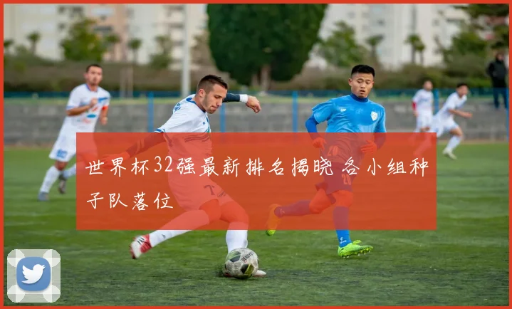 世界杯32强最新排名揭晓 各小组种子队落位