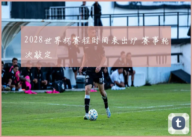 2028世界杯赛程时间表出炉 赛事轮次敲定
