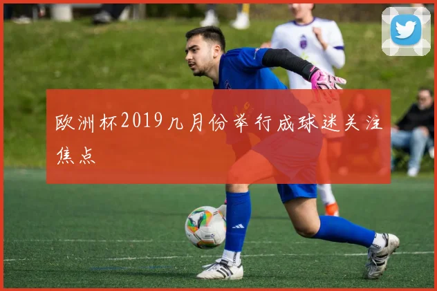 欧洲杯2019几月份举行成球迷关注焦点