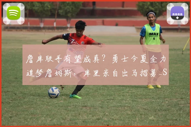 詹库联手有望成真？勇士今夏全力追梦詹姆斯，库里亲自出马招募_Siegel_1_CBA