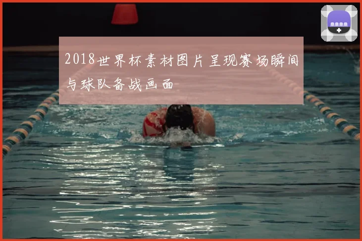 2018世界杯素材图片呈现赛场瞬间与球队备战画面
