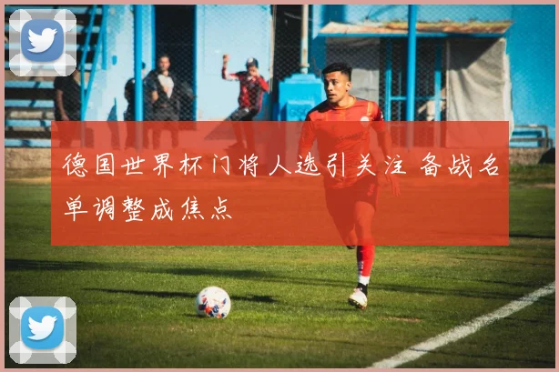 德国世界杯门将人选引关注 备战名单调整成焦点